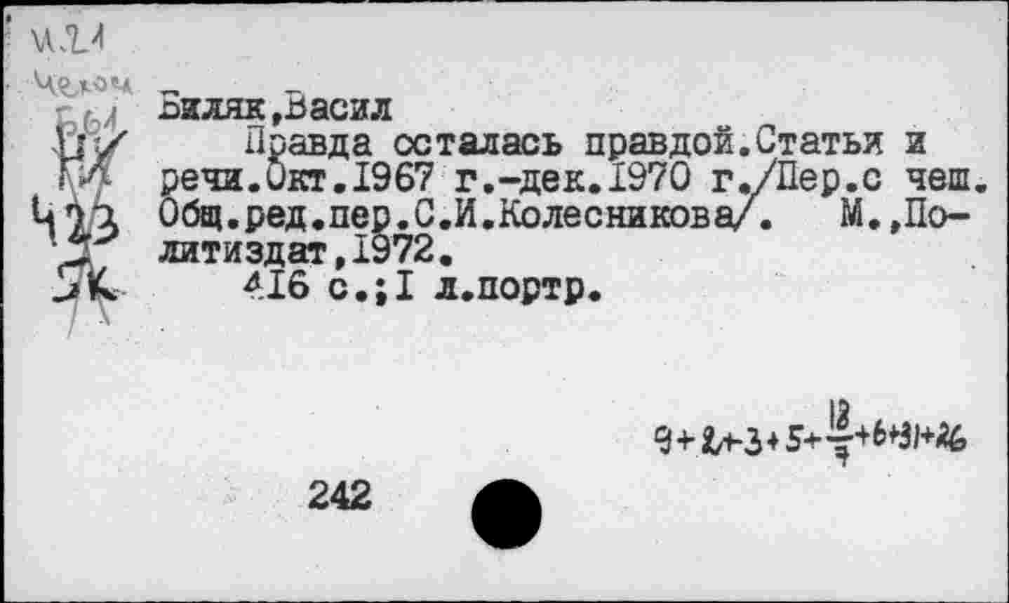 ﻿оиляк,ьасил
и/ Правда осталась правдой.Статьи и
ГИ. речи.Окт. 1967 г.-дек. 1970 г./Пер.с чеш.
Ц73 Общ.ред.пер.С.И.Колесникова/.	М.,По-
литиздат,1972.
и К 416 с.;1 л.портр.

242